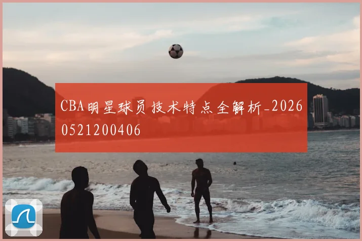 CBA明星球员技术特点全解析_20260521200406